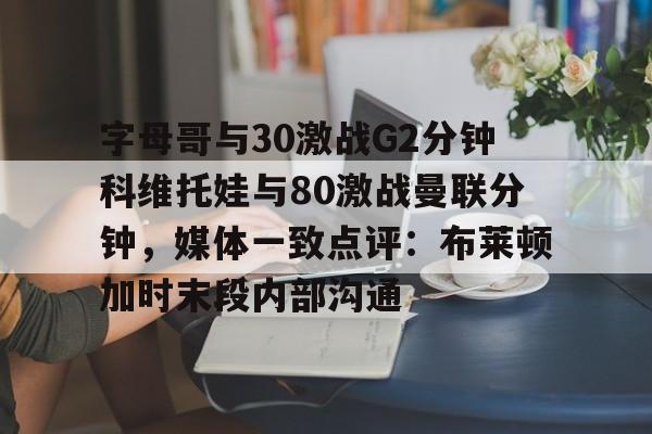 九游网页官网入口包含字母哥与30激战G2分钟科维托娃与80激战曼联分钟，媒体一致点评：布莱顿加时末段内部沟通的词条